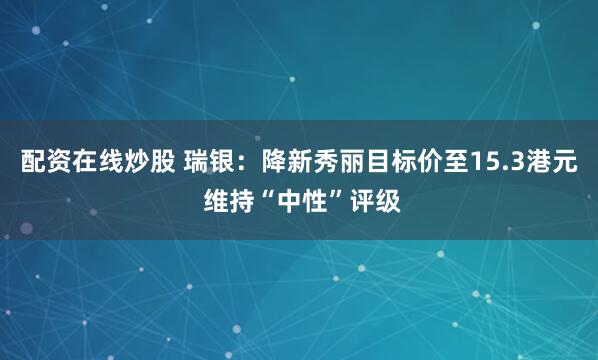 配资在线炒股 瑞银：降新秀丽目标价至15.3港元 维持“中性”评级