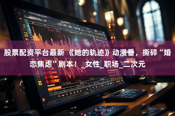股票配资平台最新 《她的轨迹》动漫番，撕碎“婚恋焦虑”剧本！_女性_职场_二次元