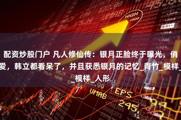 配资炒股门户 凡人修仙传：银月正脸终于曝光，俏皮可爱，韩立都看呆了，并且获悉银月的记忆_青竹_模样_人形