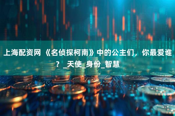 上海配资网 《名侦探柯南》中的公主们，你最爱谁？_天使_身份_智慧