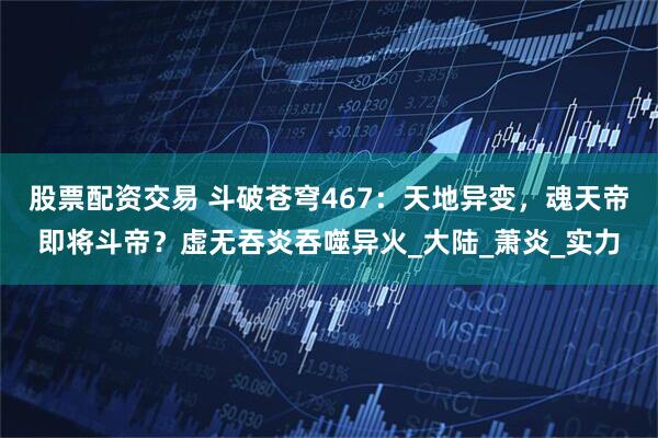 股票配资交易 斗破苍穹467：天地异变，魂天帝即将斗帝？虚无吞炎吞噬异火_大陆_萧炎_实力