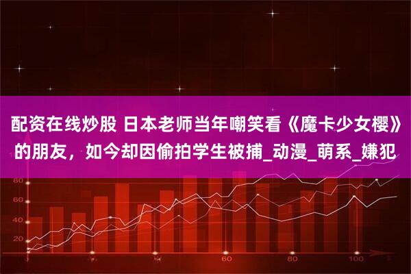 配资在线炒股 日本老师当年嘲笑看《魔卡少女樱》的朋友，如今却因偷拍学生被捕_动漫_萌系_嫌犯