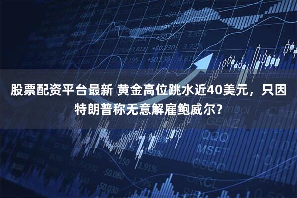 股票配资平台最新 黄金高位跳水近40美元，只因特朗普称无意解雇鲍威尔？