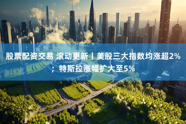 股票配资交易 滚动更新丨美股三大指数均涨超2%；特斯拉涨幅扩大至5%