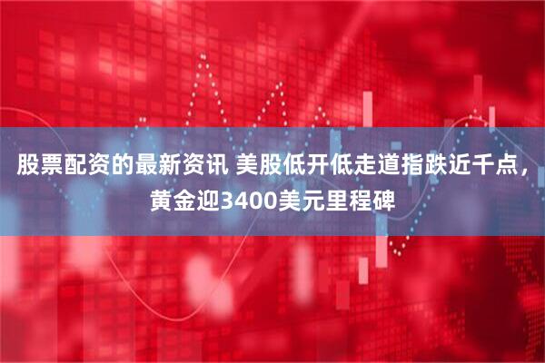 股票配资的最新资讯 美股低开低走道指跌近千点，黄金迎3400美元里程碑