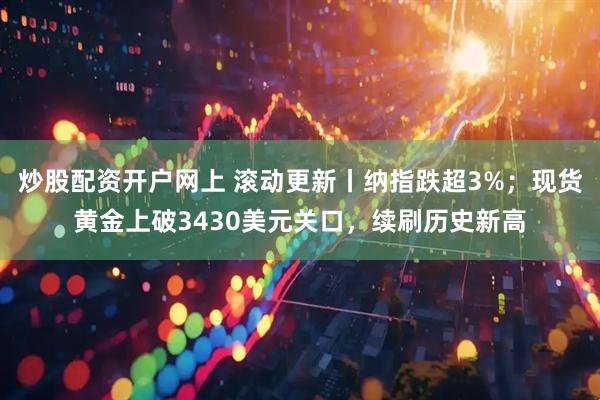 炒股配资开户网上 滚动更新丨纳指跌超3%；现货黄金上破3430美元关口，续刷历史新高