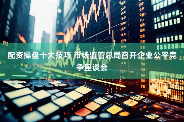 配资操盘十大技巧 市场监管总局召开企业公平竞争座谈会