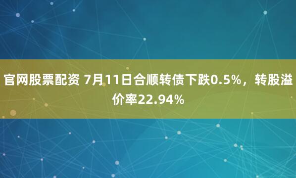 官网股票配资 7月11日合顺转债下跌0.5%，转股溢价率22.94%