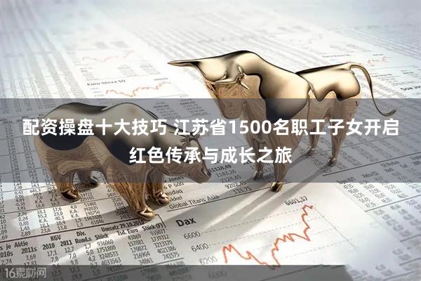 配资操盘十大技巧 江苏省1500名职工子女开启红色传承与成长之旅