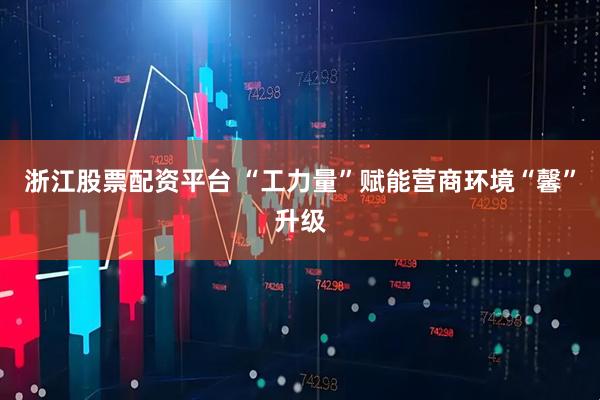 浙江股票配资平台 “工力量”赋能营商环境“馨”升级
