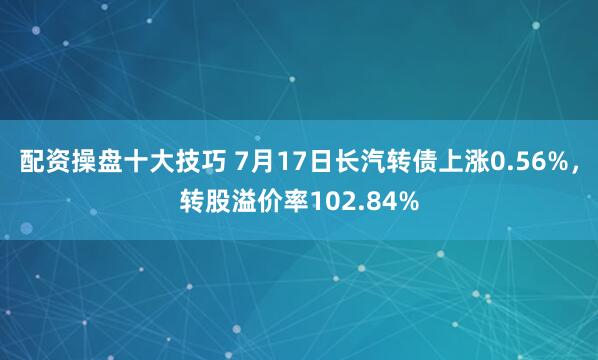 配资操盘十大技巧 7月17日长汽转债上涨0.56%，转股溢价率102.84%