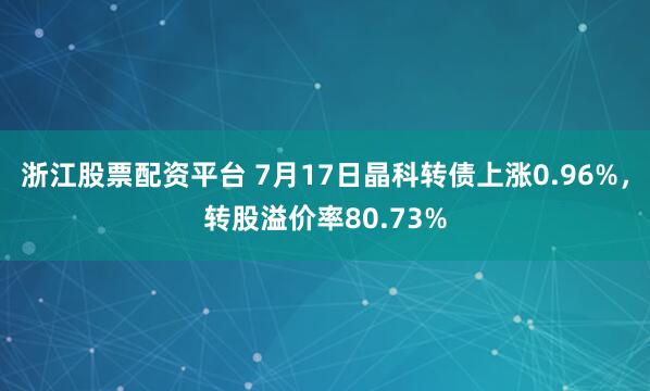 浙江股票配资平台 7月17日晶科转债上涨0.96%，转股溢价率80.73%