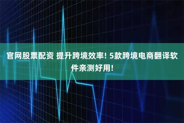 官网股票配资 提升跨境效率! 5款跨境电商翻译软件亲测好用!