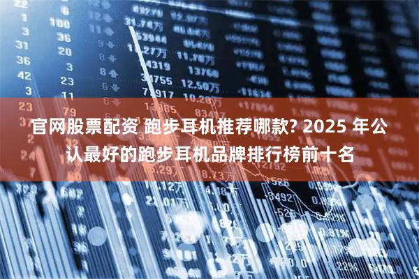 官网股票配资 跑步耳机推荐哪款? 2025 年公认最好的跑步耳机品牌排行榜前十名