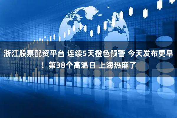 浙江股票配资平台 连续5天橙色预警 今天发布更早！第38个高温日 上海热麻了