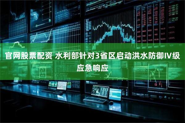 官网股票配资 水利部针对3省区启动洪水防御Ⅳ级应急响应