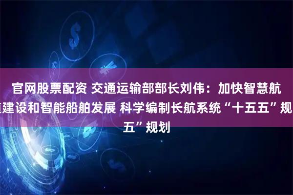 官网股票配资 交通运输部部长刘伟：加快智慧航道建设和智能船舶发展 科学编制长航系统“十五五”规划