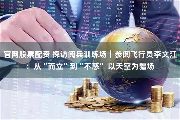 官网股票配资 探访阅兵训练场｜参阅飞行员李文江：从“而立”到“不惑” 以天空为疆场