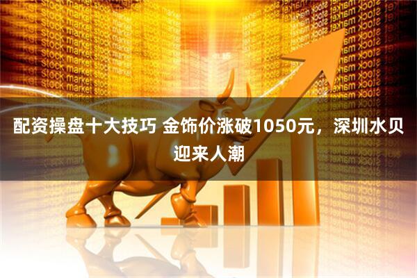 配资操盘十大技巧 金饰价涨破1050元，深圳水贝迎来人潮
