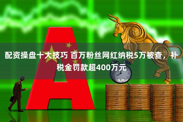 配资操盘十大技巧 百万粉丝网红纳税5万被查，补税金罚款超400万元