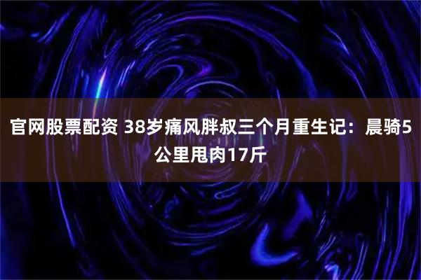 官网股票配资 38岁痛风胖叔三个月重生记：晨骑5公里甩肉17斤