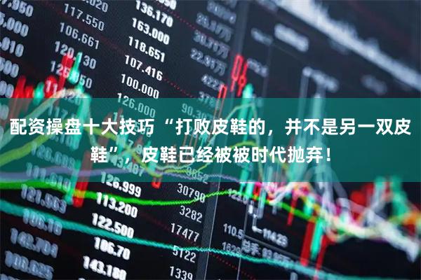 配资操盘十大技巧 “打败皮鞋的，并不是另一双皮鞋”，皮鞋已经被被时代抛弃！