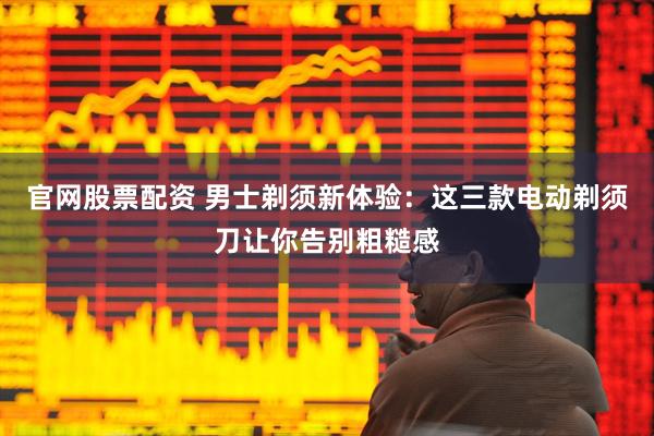 官网股票配资 男士剃须新体验：这三款电动剃须刀让你告别粗糙感