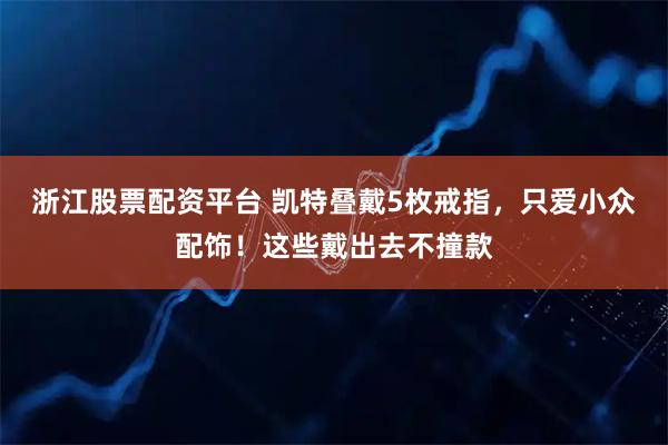 浙江股票配资平台 凯特叠戴5枚戒指，只爱小众配饰！这些戴出去不撞款