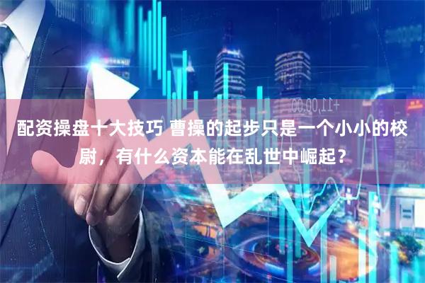 配资操盘十大技巧 曹操的起步只是一个小小的校尉，有什么资本能在乱世中崛起？