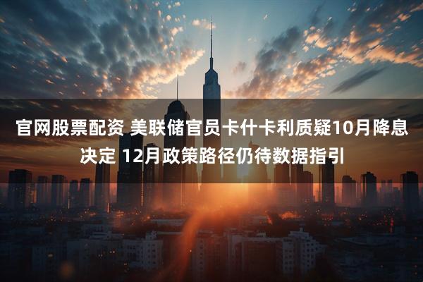 官网股票配资 美联储官员卡什卡利质疑10月降息决定 12月政策路径仍待数据指引
