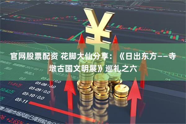 官网股票配资 花脚大仙分享：《日出东方——寺墩古国文明展》巡礼之六