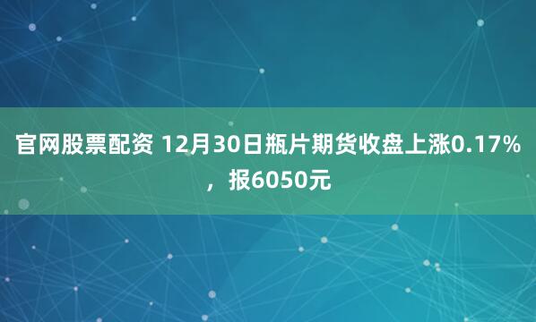 官网股票配资 12月30日瓶片期货收盘上涨0.17%，报6050元