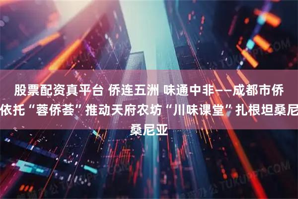 股票配资真平台 侨连五洲 味通中非——成都市侨联依托“蓉侨荟”推动天府农坊“川味课堂”扎根坦桑尼亚