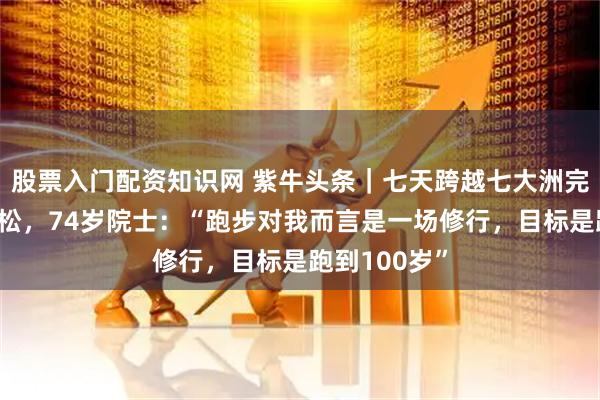 股票入门配资知识网 紫牛头条｜七天跨越七大洲完成七场马拉松，74岁院士：“跑步对我而言是一场修行，目标是跑到100岁”