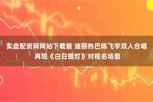 实盘配资网网站下载版 迪丽热巴陈飞宇双人合唱 再现《白日提灯》对视名场面