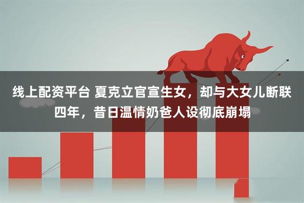 线上配资平台 夏克立官宣生女，却与大女儿断联四年，昔日温情奶爸人设彻底崩塌