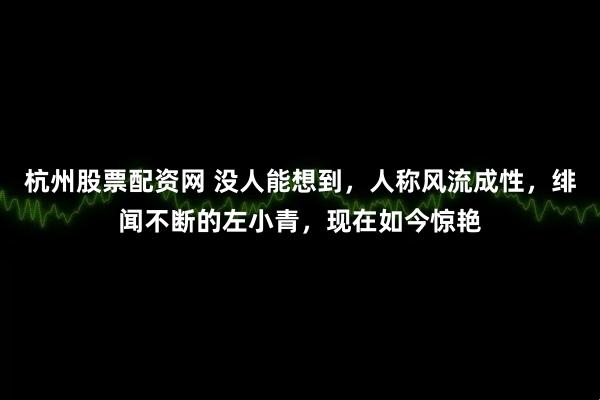 杭州股票配资网 没人能想到，人称风流成性，绯闻不断的左小青，现在如今惊艳