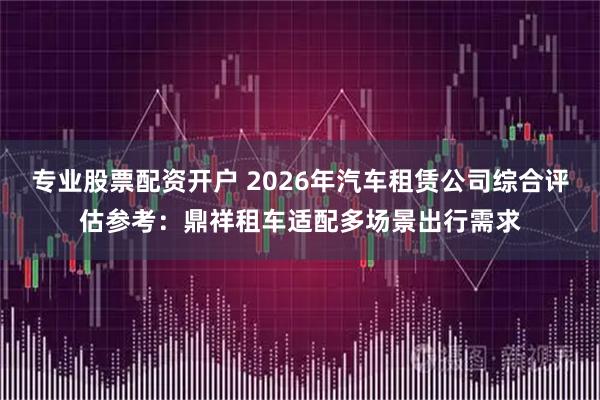 专业股票配资开户 2026年汽车租赁公司综合评估参考：鼎祥租车适配多场景出行需求