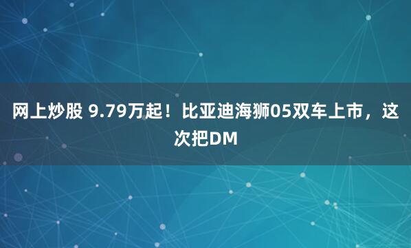 网上炒股 9.79万起！比亚迪海狮05双车上市，这次把DM