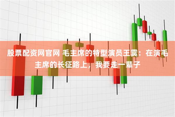 股票配资网官网 毛主席的特型演员王霙：在演毛主席的长征路上，我要走一辈子