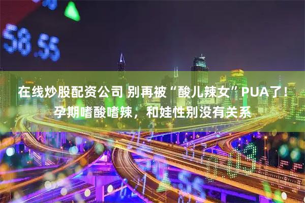 在线炒股配资公司 别再被“酸儿辣女”PUA了！孕期嗜酸嗜辣，和娃性别没有关系