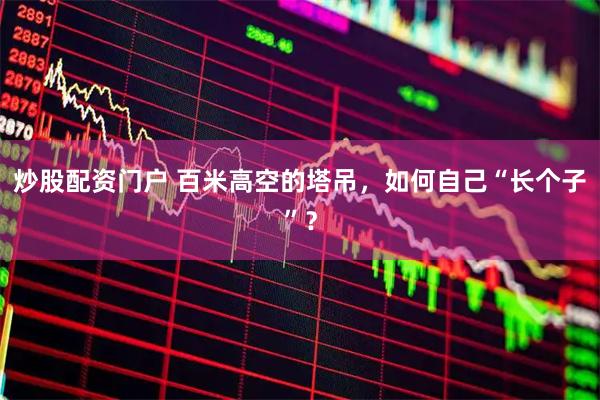 炒股配资门户 百米高空的塔吊，如何自己“长个子”？