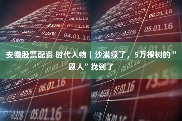 安徽股票配资 时代人物｜沙漠绿了，5万棵树的“恩人”找到了