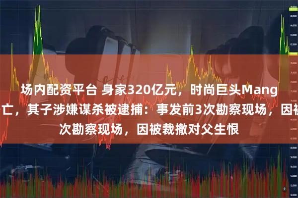 场内配资平台 身家320亿元，时尚巨头Mango创始人坠崖身亡，其子涉嫌谋杀被逮捕：事发前3次勘察现场，因被裁撤对父生恨