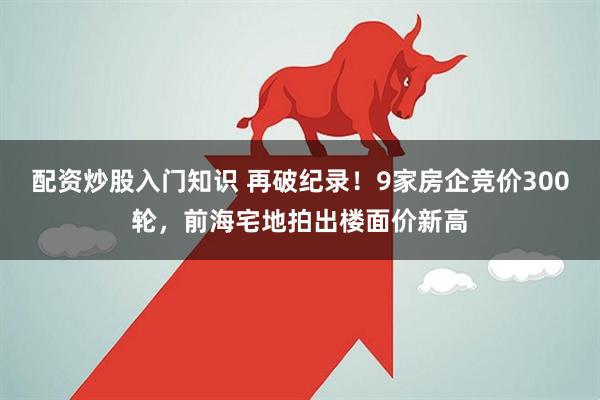 配资炒股入门知识 再破纪录！9家房企竞价300轮，前海宅地拍出楼面价新高