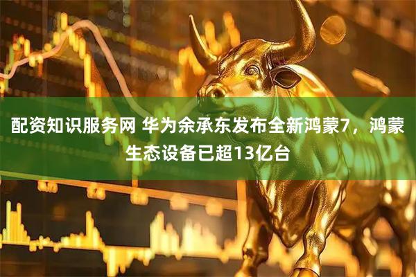 配资知识服务网 华为余承东发布全新鸿蒙7，鸿蒙生态设备已超13亿台