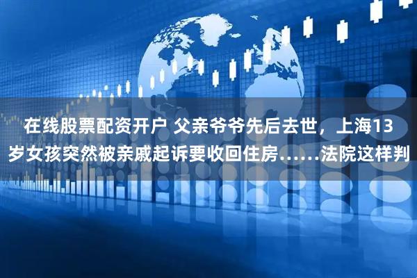 在线股票配资开户 父亲爷爷先后去世,上海13岁女孩突然被亲戚起诉要收回住房……法院这样判